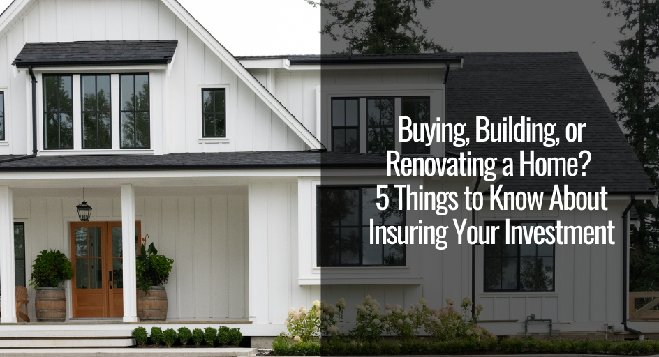 Buying, Building, or Renovating a Home? 5 Things to Know About Insuring Your Investment